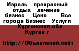 Израль - прекрасный  отдых - лечение - бизнес  › Цена ­ 1 - Все города Бизнес » Услуги   . Курганская обл.,Курган г.